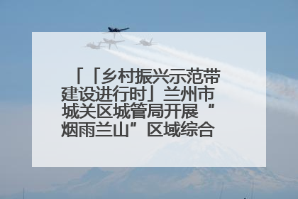 「乡村振兴示范带建设进行时」兰州市城关区城管局开展“烟雨兰山”区域综合整治专项行动