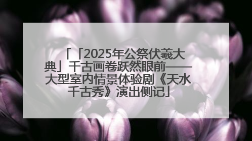 「2025年公祭伏羲大典」千古画卷跃然眼前——大型室内情景体验剧《天水千古秀》演出侧记