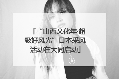 “山西文化年·超级好风光”日本采风活动在大同启动