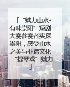 “魅力山水•有味崇阳”短剧大赛参赛者实探崇阳，感受山水之美与非遗文化“提琴戏”魅力