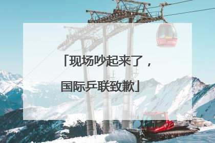 现场吵起来了，国际乒联致歉