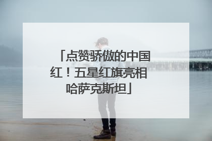 点赞骄傲的中国红！五星红旗亮相哈萨克斯坦