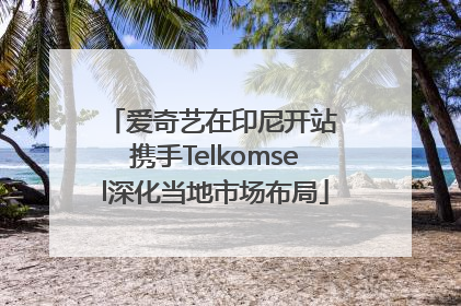 爱奇艺在印尼开站 携手Telkomsel深化当地市场布局