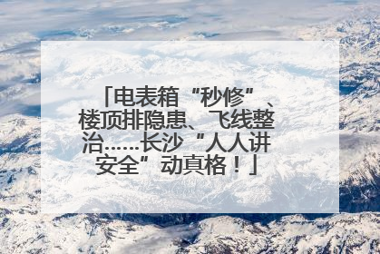 电表箱“秒修”、楼顶排隐患、飞线整治……长沙“人人讲安全”动真格！