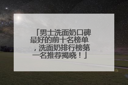 男士洗面奶口碑最好的前十名榜单，洗面奶排行榜第一名推荐揭晓！