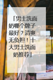 男士洗面奶哪个牌子最好？清爽无负担！十大男士洗面奶推荐