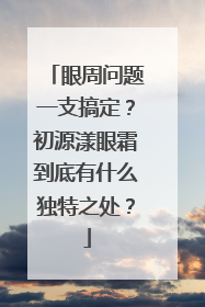 眼周问题一支搞定？初源漾眼霜到底有什么独特之处？