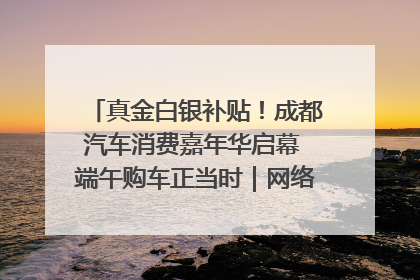 真金白银补贴！成都汽车消费嘉年华启幕 端午购车正当时｜网络中国节·端午