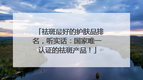 祛斑最好的护肤品排名，听实话：国家唯一认证的祛斑产品！