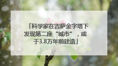 科学家在吉萨金字塔下发现第二座“城市”，或于3.8万年前建造
