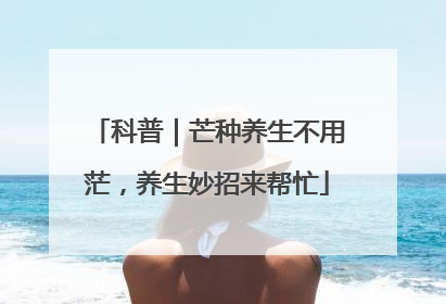 科普｜芒种养生不用茫，养生妙招来帮忙