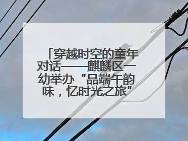 穿越时空的童年对话——麒麟区一幼举办“品端午韵味，忆时光之旅”庆六一系列活动