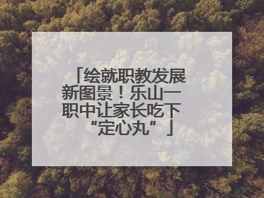 绘就职教发展新图景！乐山一职中让家长吃下“定心丸”