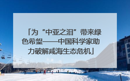 为“中亚之泪”带来绿色希望——中国科学家助力破解咸海生态危机