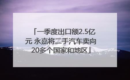 一季度出口额2.5亿元 永嘉将二手汽车卖向20多个国家和地区