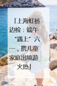上海虹桥边检：端午“遇上”六一，携儿童家庭出境游火热