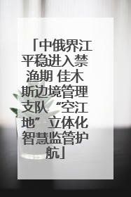 中俄界江平稳进入禁渔期 佳木斯边境管理支队“空江地”立体化智慧监管护航