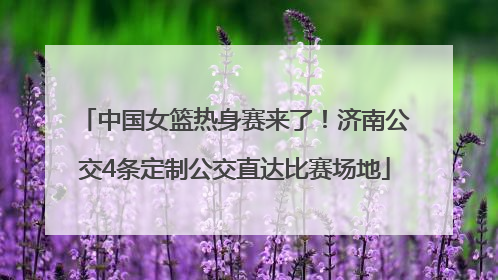中国女篮热身赛来了！济南公交4条定制公交直达比赛场地