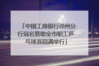 中国工商银行漳州分行冠名赞助全市职工乒乓球赛圆满举行