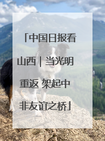 中国日报看山西｜当光明重返 架起中非友谊之桥