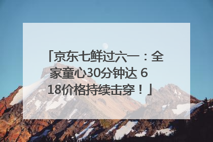 京东七鲜过六一：全家童心30分钟达 618价格持续击穿！