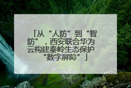 从“人防”到“智防”，西安联合华为云构建秦岭生态保护“数字屏障”