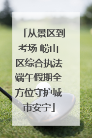 从景区到考场 崂山区综合执法端午假期全方位守护城市安宁
