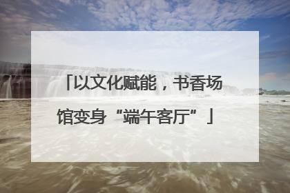 以文化赋能，书香场馆变身“端午客厅”