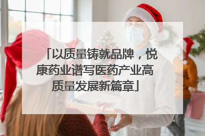 以质量铸就品牌，悦康药业谱写医药产业高质量发展新篇章
