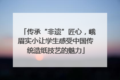 传承“非遗”匠心，峨眉实小让学生感受中国传统造纸技艺的魅力