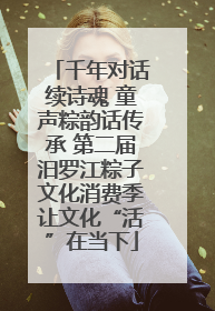 千年对话续诗魂 童声粽韵话传承 第二届汨罗江粽子文化消费季让文化“活”在当下