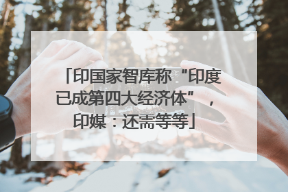 印国家智库称“印度已成第四大经济体”，印媒：还需等等