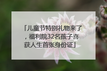 儿童节特别礼物来了，福利院32名孩子喜获人生首张身份证
