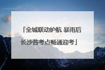 全城联动护航 暴雨后长沙各考点畅通迎考