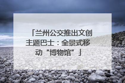 兰州公交推出文创主题巴士：全景式移动“博物馆”
