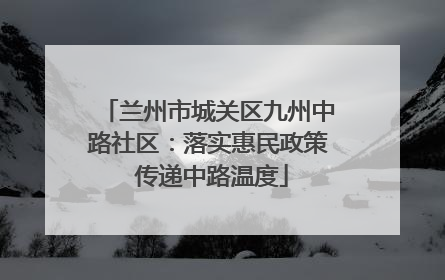 兰州市城关区九州中路社区：落实惠民政策 传递中路温度