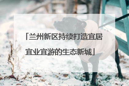兰州新区持续打造宜居宜业宜游的生态新城