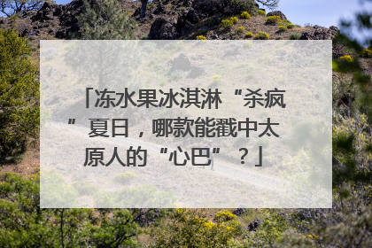 冻水果冰淇淋“杀疯”夏日，哪款能戳中太原人的“心巴”？
