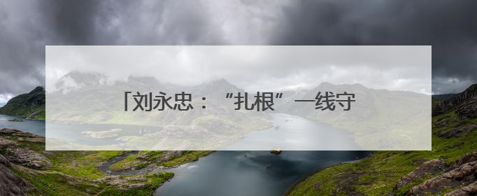 刘永忠：“扎根”一线守初心 执行力就是战斗力