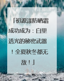 初源漾防晒霜成功成为：白里透光的秘密武器！全夏秋冬都无敌！