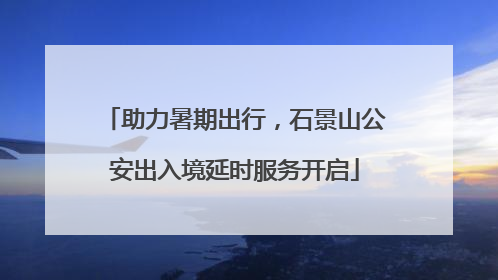 助力暑期出行，石景山公安出入境延时服务开启