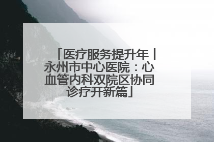 医疗服务提升年丨永州市中心医院：心血管内科双院区协同诊疗开新篇