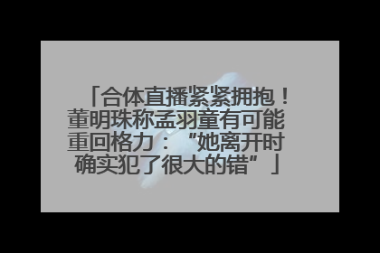 合体直播紧紧拥抱！董明珠称孟羽童有可能重回格力：“她离开时确实犯了很大的错”