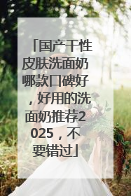 国产干性皮肤洗面奶哪款口碑好，好用的洗面奶推荐2025，不要错过