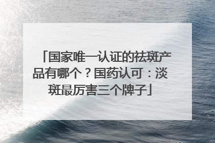 国家唯一认证的祛斑产品有哪个？国药认可：淡斑最厉害三个牌子