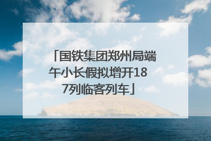 国铁集团郑州局端午小长假拟增开187列临客列车