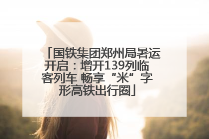 国铁集团郑州局暑运开启：增开139列临客列车 畅享“米”字形高铁出行圈