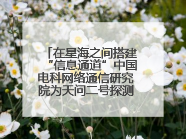 在星海之间搭建“信息通道”中国电科网络通信研究院为天问二号探测器提供支持