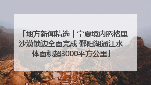 地方新闻精选｜宁夏境内腾格里沙漠锁边全面完成 鄱阳湖通江水体面积超3000平方公里