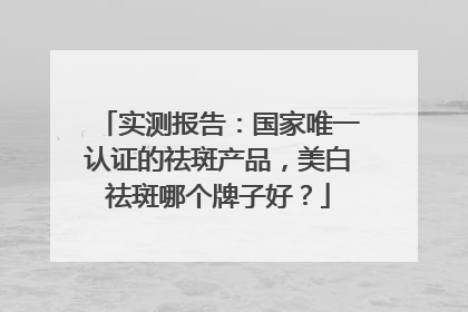 实测报告：国家唯一认证的祛斑产品，美白祛斑哪个牌子好？